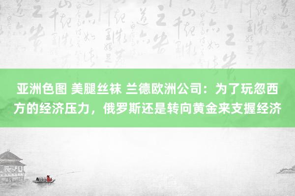 亚洲色图 美腿丝袜 兰德欧洲公司：为了玩忽西方的经济压力，俄罗斯还是转向黄金来支握经济