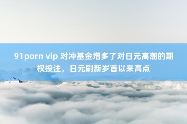 91porn vip 对冲基金增多了对日元高潮的期权投注，日元刷新岁首以来高点