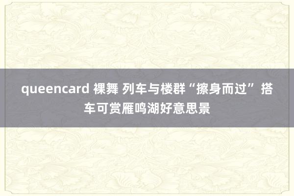 queencard 裸舞 列车与楼群“擦身而过” 搭车可赏雁鸣湖好意思景