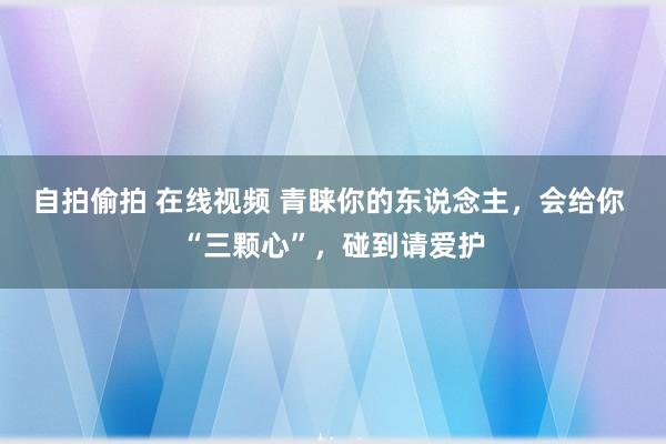 自拍偷拍 在线视频 青睐你的东说念主，会给你 “三颗心”，碰到请爱护