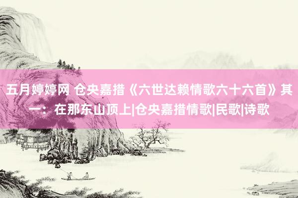 五月婷婷网 仓央嘉措《六世达赖情歌六十六首》其一：在那东山顶上|仓央嘉措情歌|民歌|诗歌