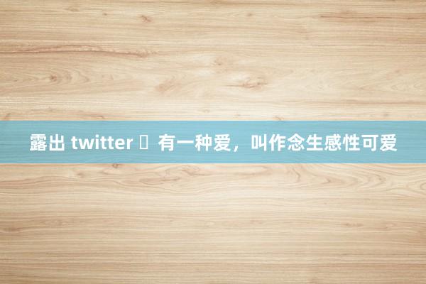 露出 twitter ​有一种爱，叫作念生感性可爱