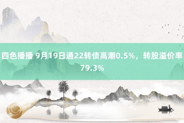 四色播播 9月19日通22转债高潮0.5%，转股溢价率79.3%