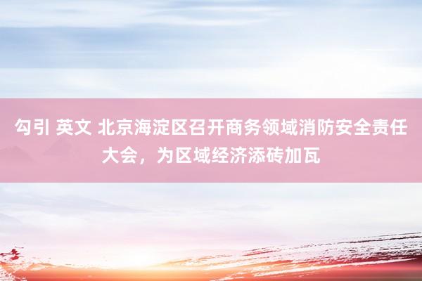 勾引 英文 北京海淀区召开商务领域消防安全责任大会，为区域经济添砖加瓦