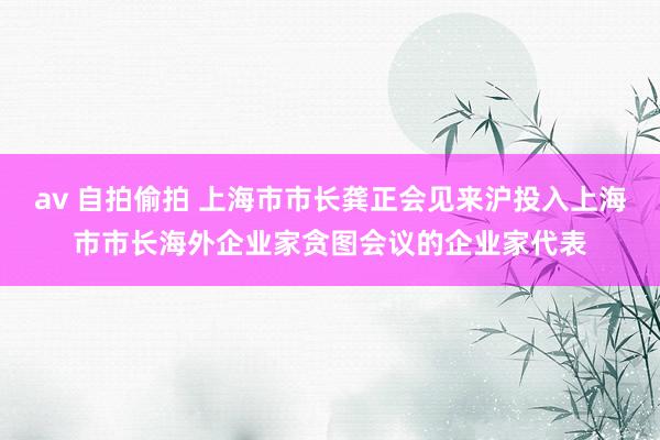 av 自拍偷拍 上海市市长龚正会见来沪投入上海市市长海外企业家贪图会议的企业家代表