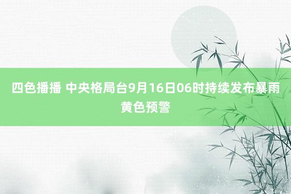 四色播播 中央格局台9月16日06时持续发布暴雨黄色预警