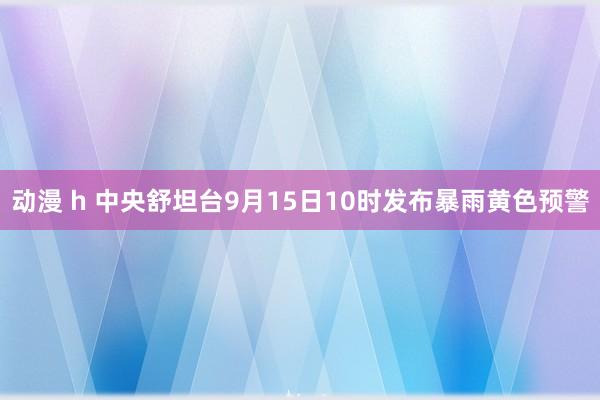 动漫 h 中央舒坦台9月15日10时发布暴雨黄色预警