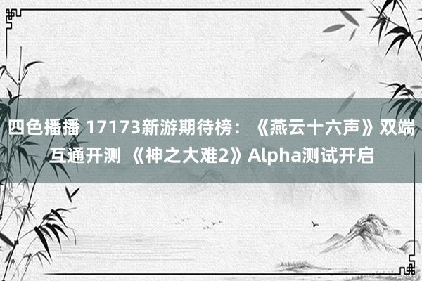 四色播播 17173新游期待榜：《燕云十六声》双端互通开测 《神之大难2》Alpha测试开启