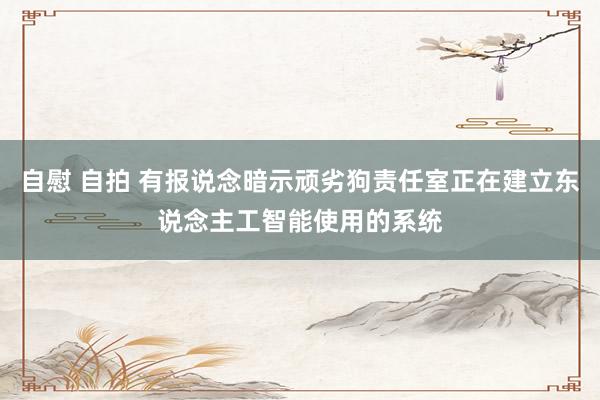 自慰 自拍 有报说念暗示顽劣狗责任室正在建立东说念主工智能使用的系统