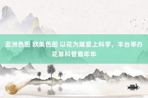 亚洲色图 欧美色图 以花为媒爱上科学，丰台举办花草科普嘉年华