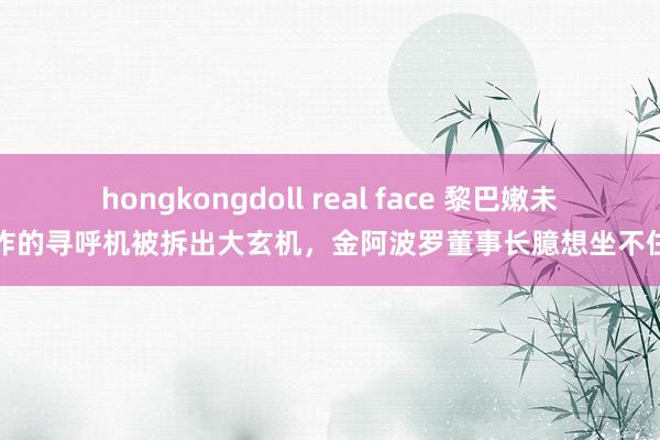 hongkongdoll real face 黎巴嫩未爆炸的寻呼机被拆出大玄机，金阿波罗董事长臆想坐不住了