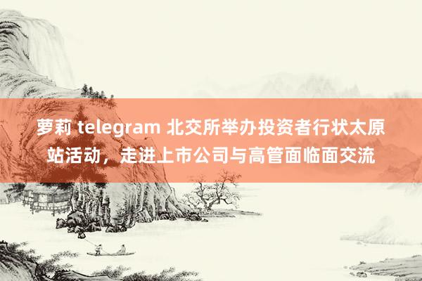 萝莉 telegram 北交所举办投资者行状太原站活动，走进上市公司与高管面临面交流