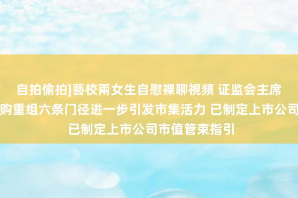 自拍偷拍]藝校兩女生自慰裸聊視頻 证监会主席吴清：促进并购重组六条门径进一步引发市集活力 已制定上市公司市值管束指引