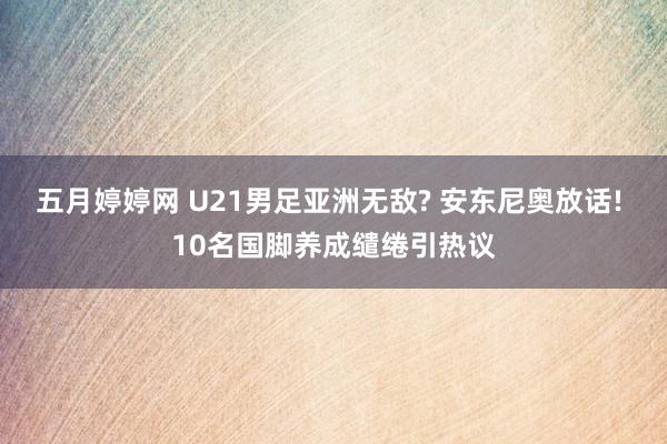 五月婷婷网 U21男足亚洲无敌? 安东尼奥放话! 10名国脚养成缱绻引热议