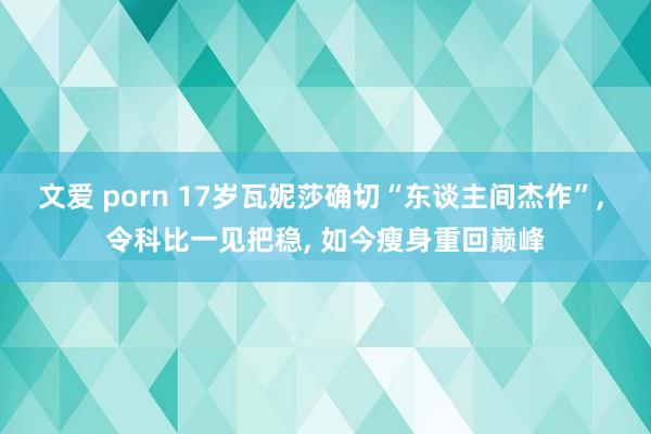 文爱 porn 17岁瓦妮莎确切“东谈主间杰作”， 令科比一见把稳， 如今瘦身重回巅峰