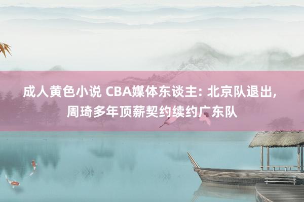 成人黄色小说 CBA媒体东谈主: 北京队退出， 周琦多年顶薪契约续约广东队