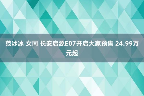 范冰冰 女同 长安启源E07开启大家预售 24.99万元起