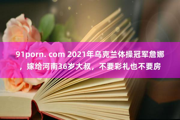 91porn. com 2021年乌克兰体操冠军詹娜，嫁给河南36岁大叔，不要彩礼也不要房