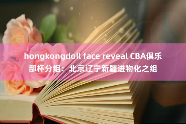 hongkongdoll face reveal CBA俱乐部杯分组：北京辽宁新疆进物化之组