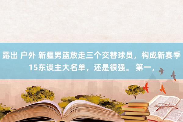 露出 户外 新疆男篮放走三个交替球员，构成新赛季15东谈主大名单，还是很强。 第一，