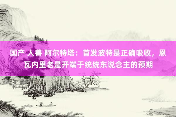 国产 人兽 阿尔特塔：首发波特是正确吸收，恩瓦内里老是开端于统统东说念主的预期