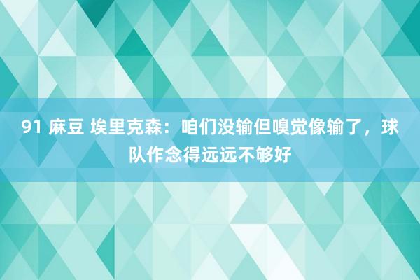 91 麻豆 埃里克森：咱们没输但嗅觉像输了，球队作念得远远不够好