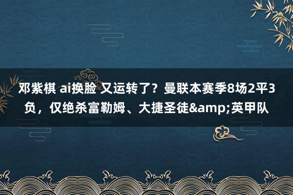 邓紫棋 ai换脸 又运转了？曼联本赛季8场2平3负，仅绝杀富勒姆、大捷圣徒&英甲队