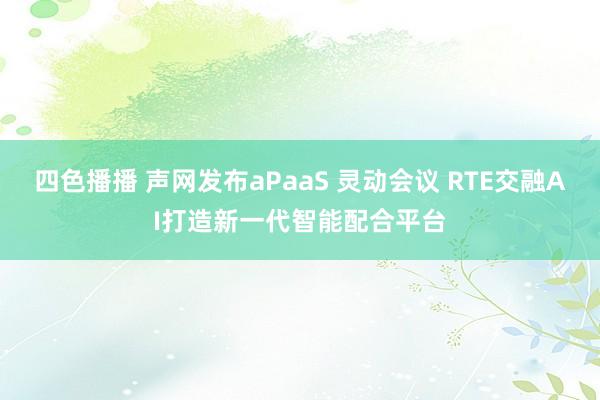 四色播播 声网发布aPaaS 灵动会议 RTE交融AI打造新一代智能配合平台