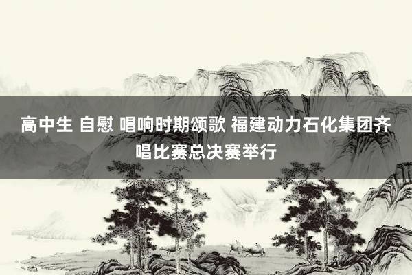 高中生 自慰 唱响时期颂歌 福建动力石化集团齐唱比赛总决赛举行