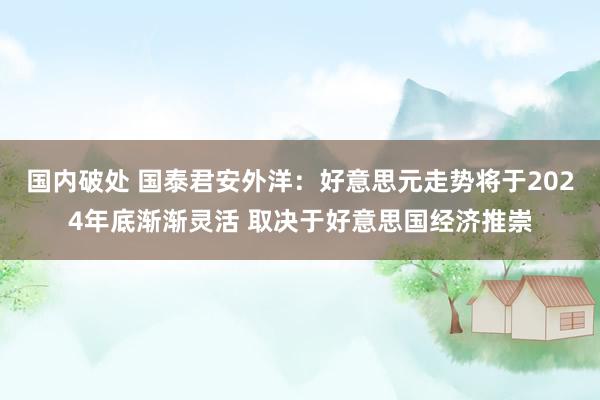 国内破处 国泰君安外洋：好意思元走势将于2024年底渐渐灵活 取决于好意思国经济推崇