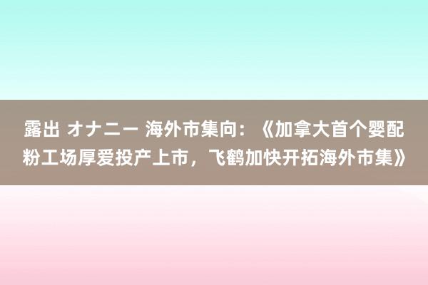 露出 オナニー 海外市集向：《加拿大首个婴配粉工场厚爱投产上市，飞鹤加快开拓海外市集》