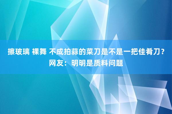 擦玻璃 裸舞 不成拍蒜的菜刀是不是一把佳肴刀？网友：明明是质料问题