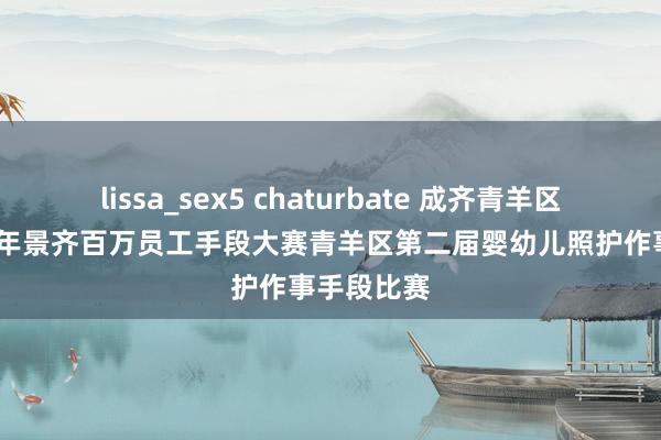 lissa_sex5 chaturbate 成齐青羊区举办2024年景齐百万员工手段大赛青羊区第二届婴幼儿照护作事手段比赛