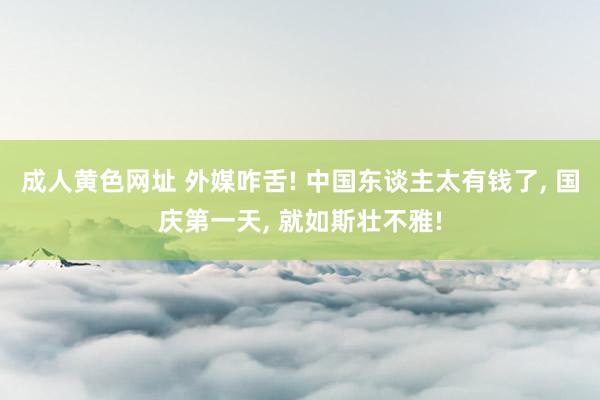 成人黄色网址 外媒咋舌! 中国东谈主太有钱了， 国庆第一天， 就如斯壮不雅!