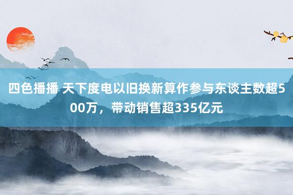 四色播播 天下度电以旧换新算作参与东谈主数超500万，带动销售超335亿元