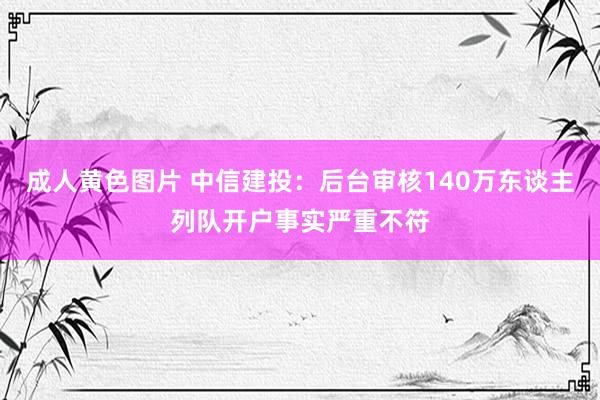 成人黄色图片 中信建投：后台审核140万东谈主列队开户事实严重不符