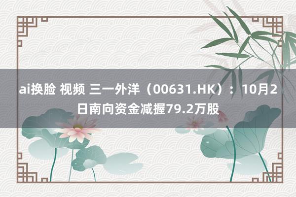 ai换脸 视频 三一外洋（00631.HK）：10月2日南向资金减握79.2万股