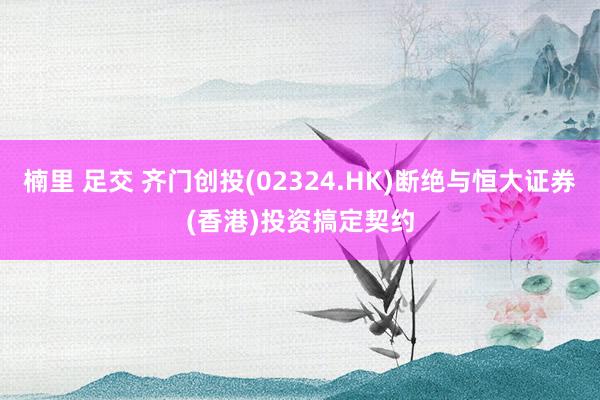 楠里 足交 齐门创投(02324.HK)断绝与恒大证券(香港)投资搞定契约