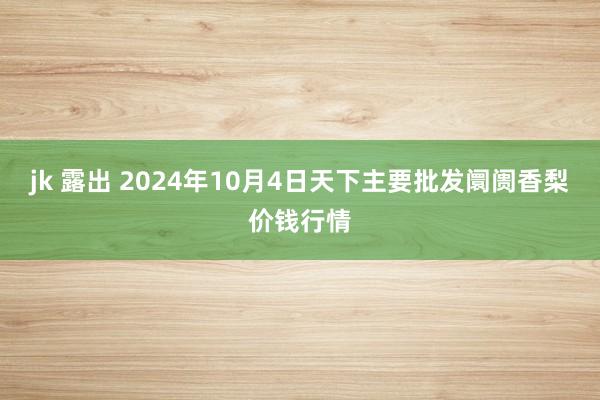 jk 露出 2024年10月4日天下主要批发阛阓香梨价钱行情