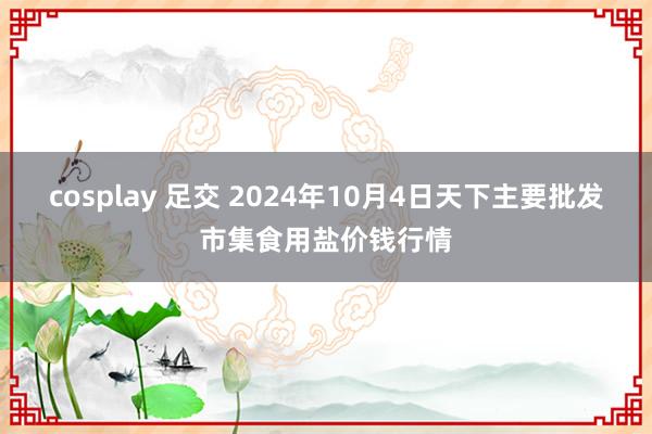 cosplay 足交 2024年10月4日天下主要批发市集食用盐价钱行情