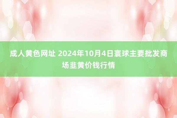 成人黄色网址 2024年10月4日寰球主要批发商场韭黄价钱行情