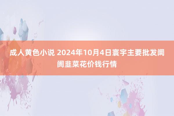 成人黄色小说 2024年10月4日寰宇主要批发阛阓韭菜花价钱行情