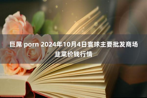 巨屌 porn 2024年10月4日寰球主要批发商场韭菜价钱行情