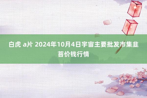 白虎 a片 2024年10月4日宇宙主要批发市集韭苔价钱行情