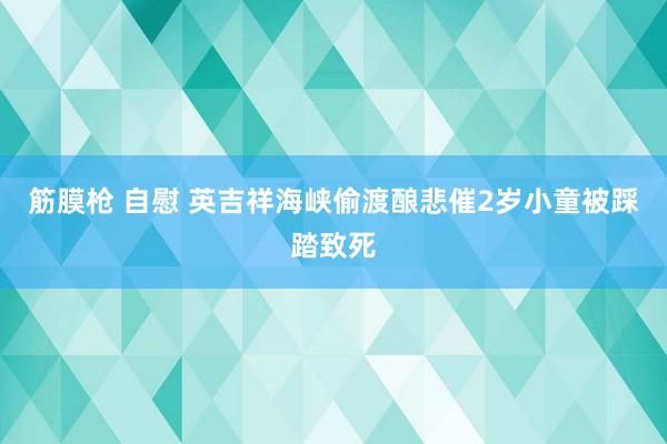 筋膜枪 自慰 英吉祥海峡偷渡酿悲催　2岁小童被踩踏致死