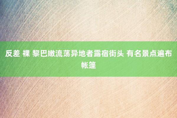 反差 裸 黎巴嫩流荡异地者露宿街头 有名景点遍布帐篷