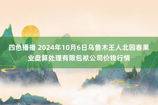 四色播播 2024年10月6日乌鲁木王人北园春果业盘算处理有限包袱公司价钱行情