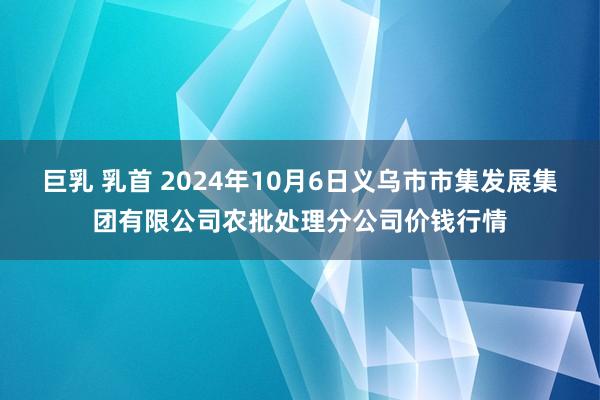 巨乳 乳首 2024年10月6日义乌市市集发展集团有限公司农批处理分公司价钱行情