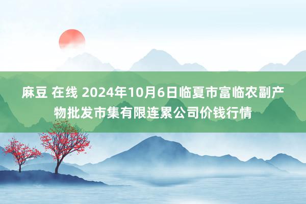 麻豆 在线 2024年10月6日临夏市富临农副产物批发市集有限连累公司价钱行情