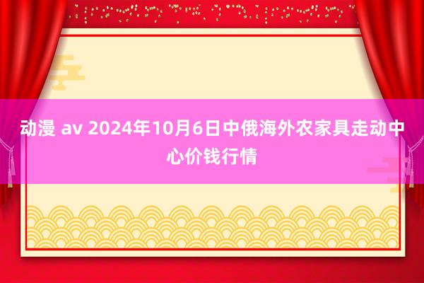 动漫 av 2024年10月6日中俄海外农家具走动中心价钱行情